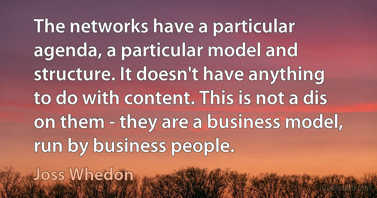 The networks have a particular agenda, a particular model and structure. It doesn't have anything to do with content. This is not a dis on them - they are a business model, run by business people. (Joss Whedon)