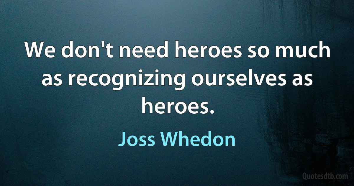 We don't need heroes so much as recognizing ourselves as heroes. (Joss Whedon)