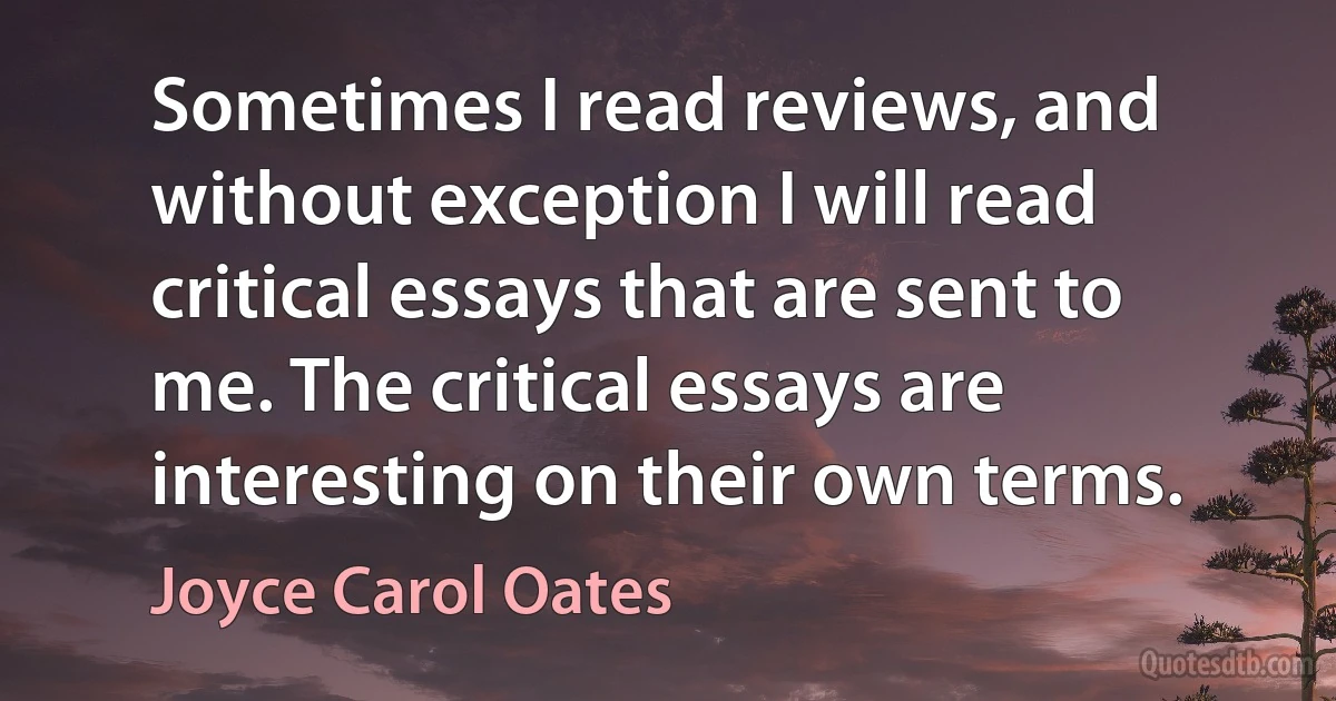 Sometimes I read reviews, and without exception I will read critical essays that are sent to me. The critical essays are interesting on their own terms. (Joyce Carol Oates)