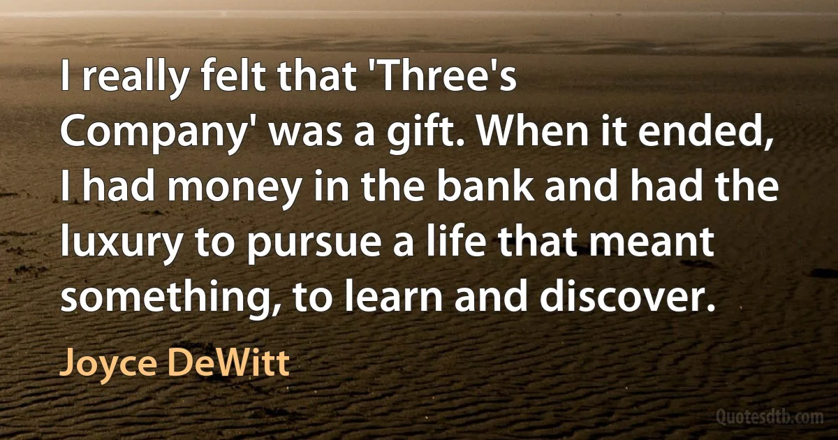 I really felt that 'Three's Company' was a gift. When it ended, I had money in the bank and had the luxury to pursue a life that meant something, to learn and discover. (Joyce DeWitt)