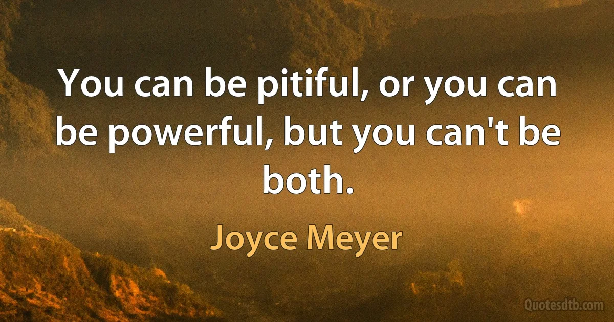 You can be pitiful, or you can be powerful, but you can't be both. (Joyce Meyer)