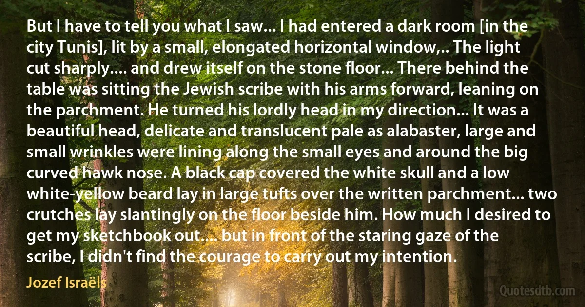 But I have to tell you what I saw... I had entered a dark room [in the city Tunis], lit by a small, elongated horizontal window,.. The light cut sharply.... and drew itself on the stone floor... There behind the table was sitting the Jewish scribe with his arms forward, leaning on the parchment. He turned his lordly head in my direction... It was a beautiful head, delicate and translucent pale as alabaster, large and small wrinkles were lining along the small eyes and around the big curved hawk nose. A black cap covered the white skull and a low white-yellow beard lay in large tufts over the written parchment... two crutches lay slantingly on the floor beside him. How much I desired to get my sketchbook out.... but in front of the staring gaze of the scribe, I didn't find the courage to carry out my intention. (Jozef Israëls)