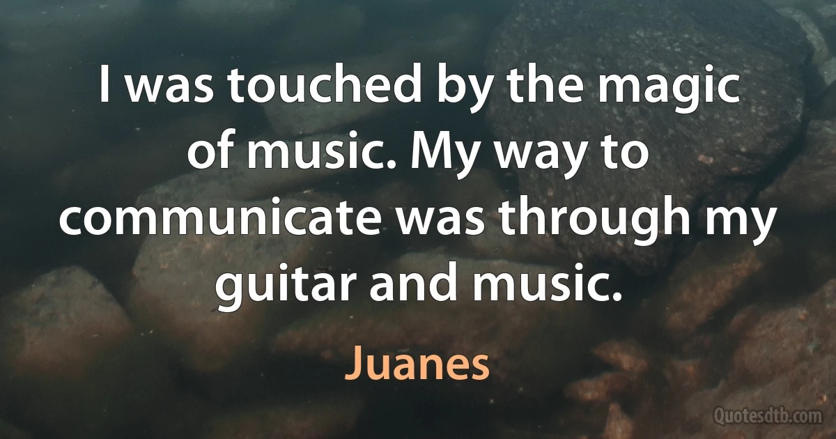 I was touched by the magic of music. My way to communicate was through my guitar and music. (Juanes)