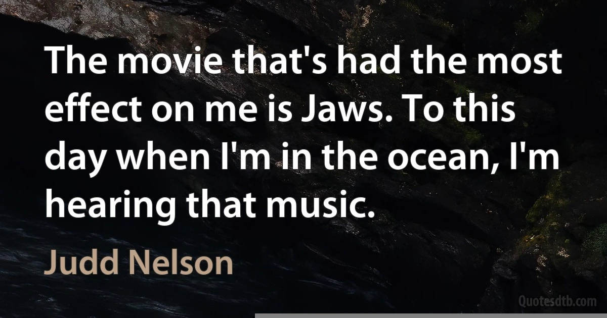 The movie that's had the most effect on me is Jaws. To this day when I'm in the ocean, I'm hearing that music. (Judd Nelson)