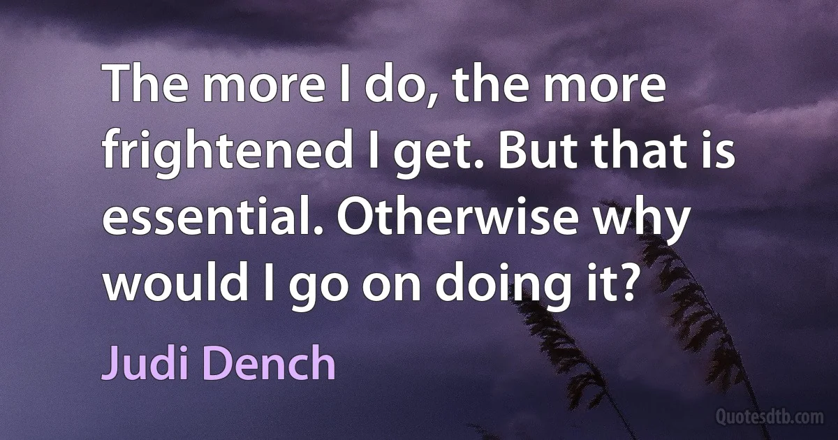 The more I do, the more frightened I get. But that is essential. Otherwise why would I go on doing it? (Judi Dench)