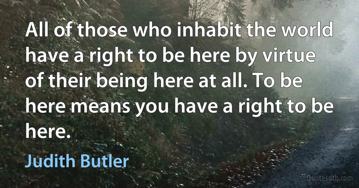 All of those who inhabit the world have a right to be here by virtue of their being here at all. To be here means you have a right to be here. (Judith Butler)