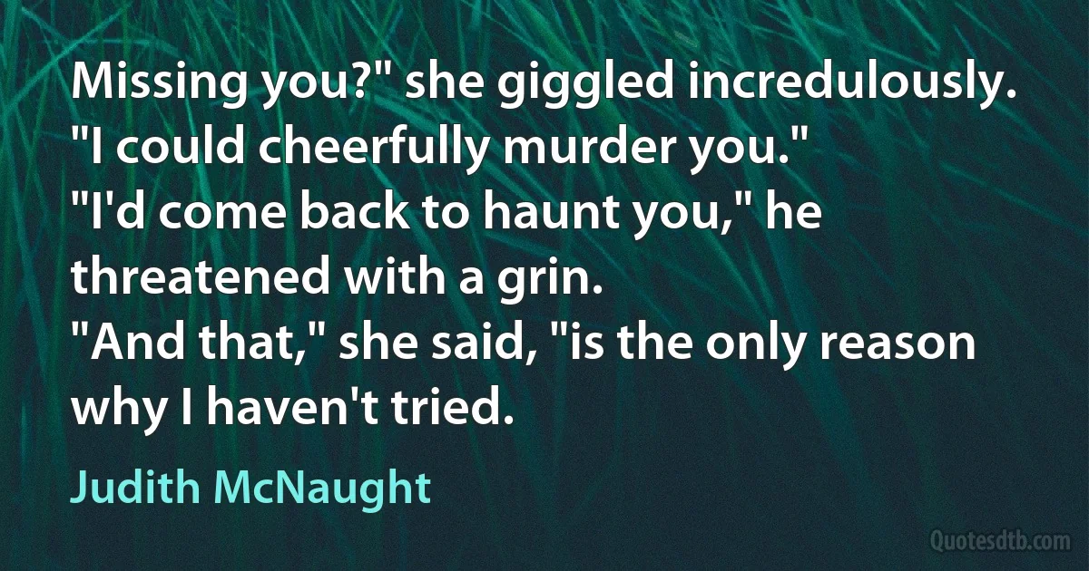 Missing you?" she giggled incredulously. "I could cheerfully murder you."
"I'd come back to haunt you," he threatened with a grin.
"And that," she said, "is the only reason why I haven't tried. (Judith McNaught)