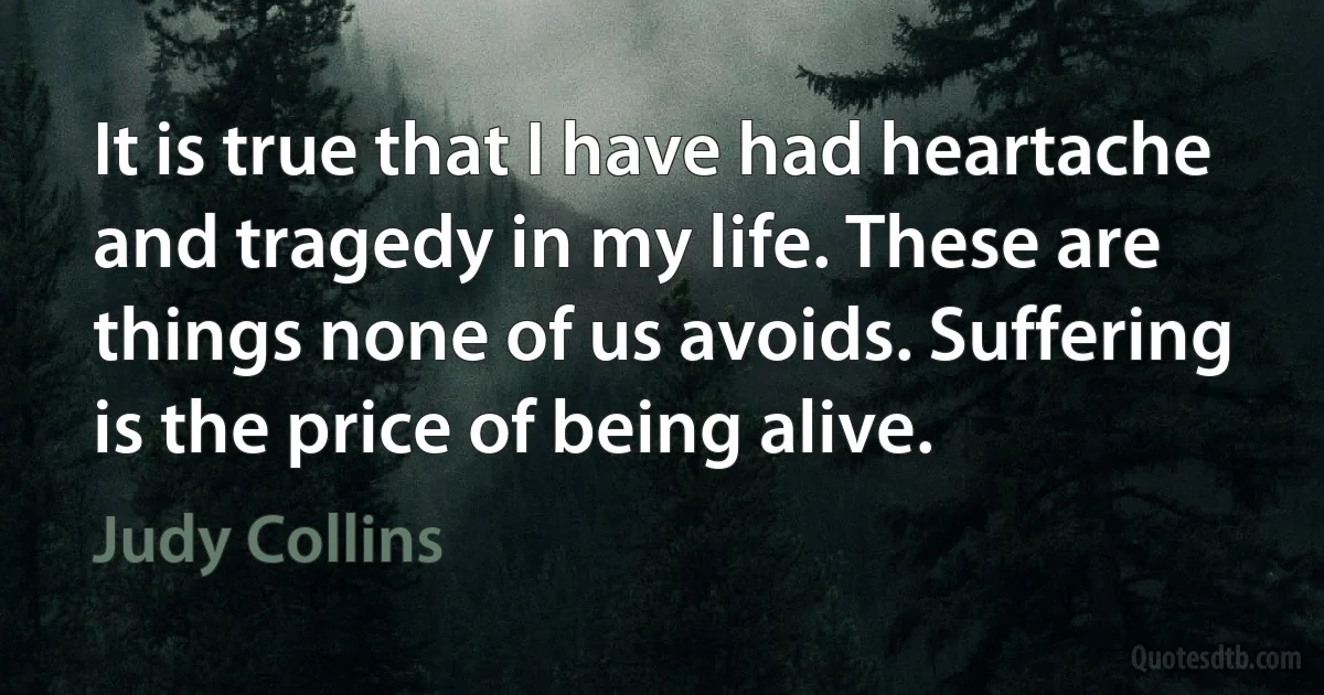 It is true that I have had heartache and tragedy in my life. These are things none of us avoids. Suffering is the price of being alive. (Judy Collins)