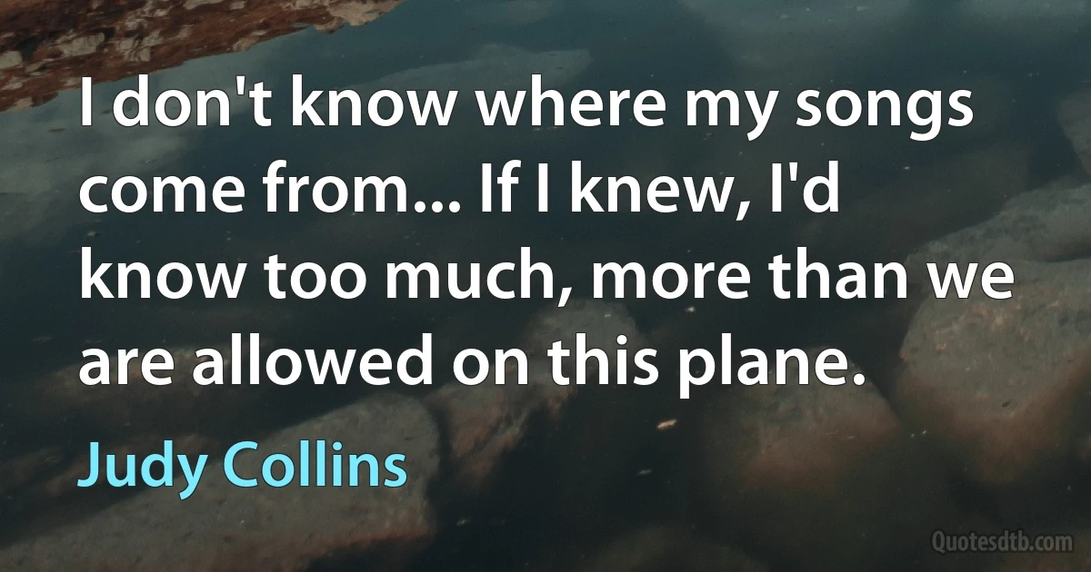 I don't know where my songs come from... If I knew, I'd know too much, more than we are allowed on this plane. (Judy Collins)