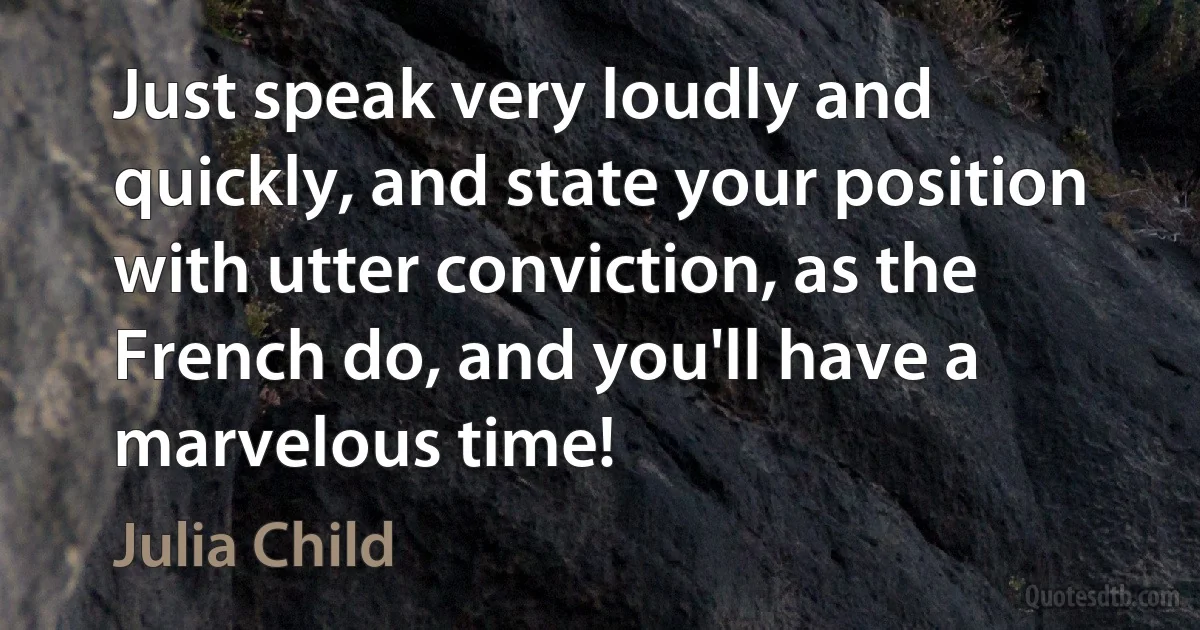 Just speak very loudly and quickly, and state your position with utter conviction, as the French do, and you'll have a marvelous time! (Julia Child)