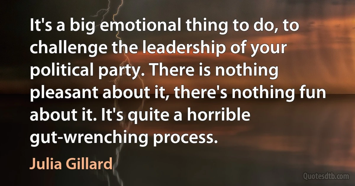 It's a big emotional thing to do, to challenge the leadership of your political party. There is nothing pleasant about it, there's nothing fun about it. It's quite a horrible gut-wrenching process. (Julia Gillard)