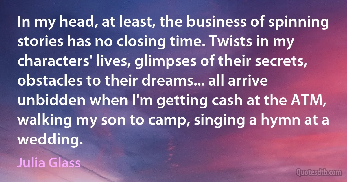 In my head, at least, the business of spinning stories has no closing time. Twists in my characters' lives, glimpses of their secrets, obstacles to their dreams... all arrive unbidden when I'm getting cash at the ATM, walking my son to camp, singing a hymn at a wedding. (Julia Glass)