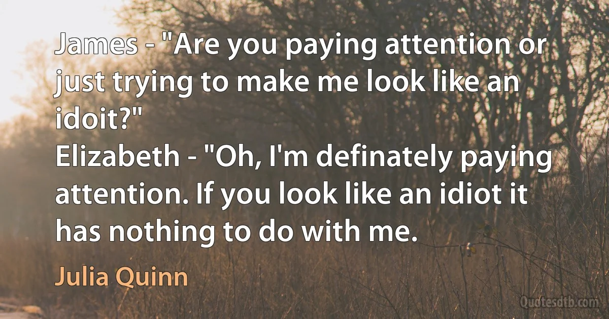 James - "Are you paying attention or just trying to make me look like an idoit?"
Elizabeth - "Oh, I'm definately paying attention. If you look like an idiot it has nothing to do with me. (Julia Quinn)