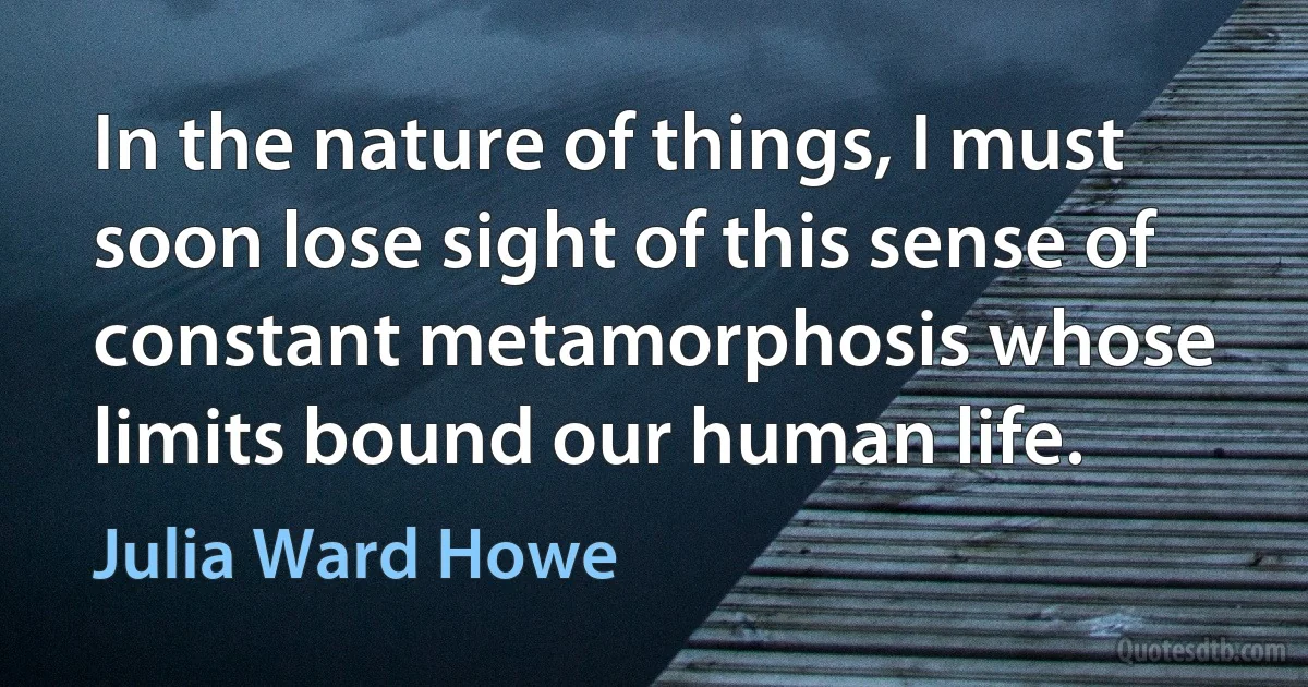 In the nature of things, I must soon lose sight of this sense of constant metamorphosis whose limits bound our human life. (Julia Ward Howe)