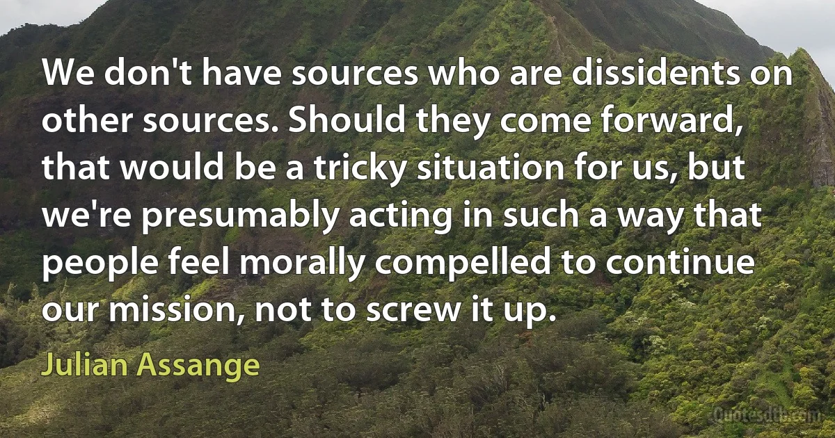 We don't have sources who are dissidents on other sources. Should they come forward, that would be a tricky situation for us, but we're presumably acting in such a way that people feel morally compelled to continue our mission, not to screw it up. (Julian Assange)