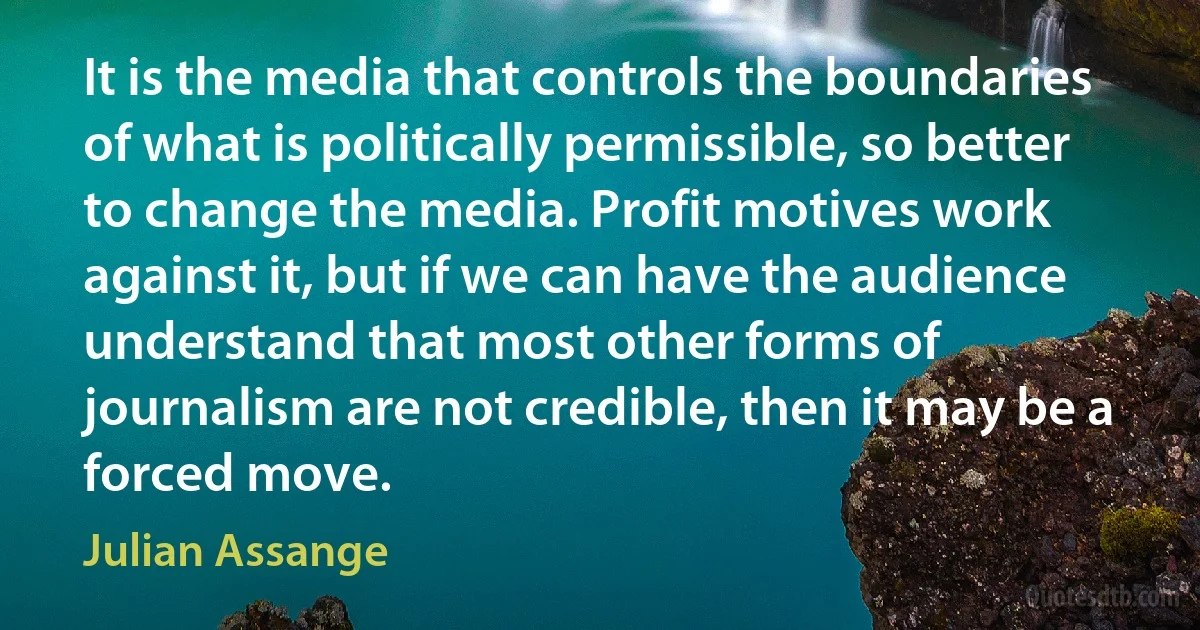 It is the media that controls the boundaries of what is politically permissible, so better to change the media. Profit motives work against it, but if we can have the audience understand that most other forms of journalism are not credible, then it may be a forced move. (Julian Assange)