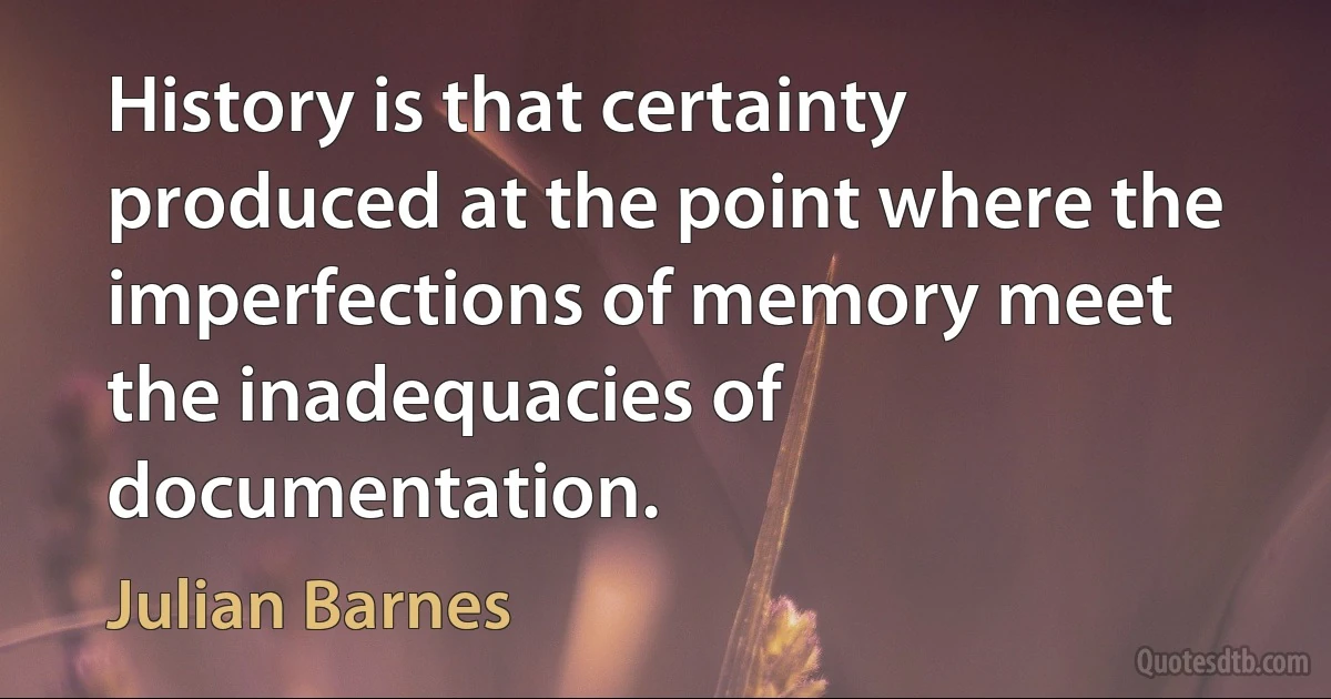 History is that certainty produced at the point where the imperfections of memory meet the inadequacies of documentation. (Julian Barnes)