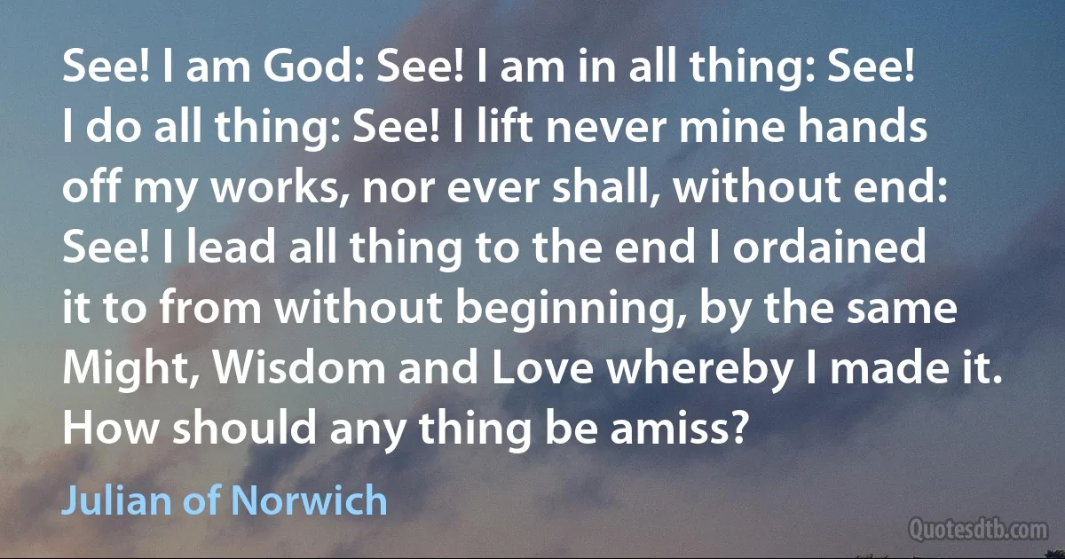 See! I am God: See! I am in all thing: See! I do all thing: See! I lift never mine hands off my works, nor ever shall, without end: See! I lead all thing to the end I ordained it to from without beginning, by the same Might, Wisdom and Love whereby I made it. How should any thing be amiss? (Julian of Norwich)