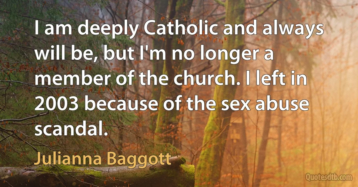 I am deeply Catholic and always will be, but I'm no longer a member of the church. I left in 2003 because of the sex abuse scandal. (Julianna Baggott)