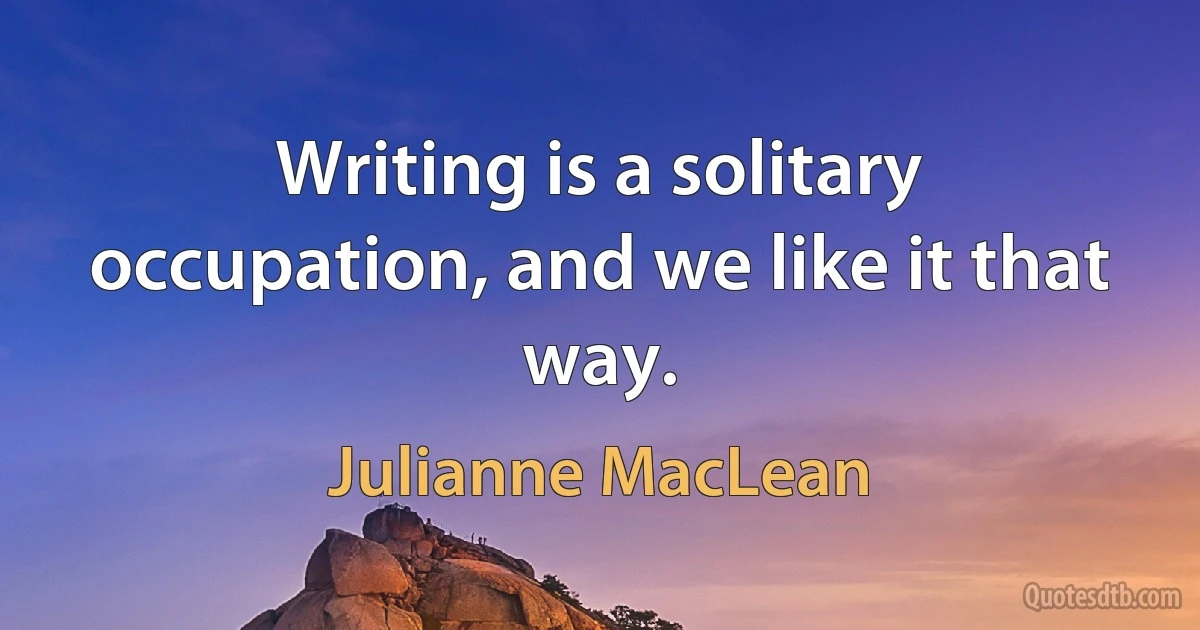 Writing is a solitary occupation, and we like it that way. (Julianne MacLean)