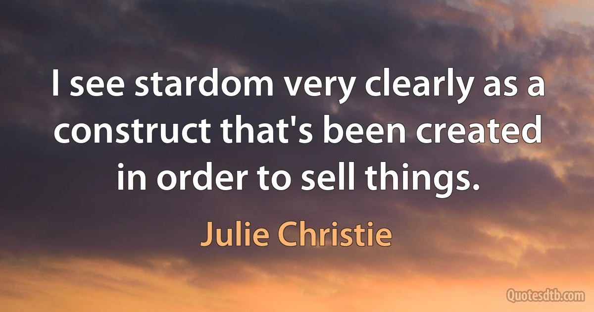 I see stardom very clearly as a construct that's been created in order to sell things. (Julie Christie)