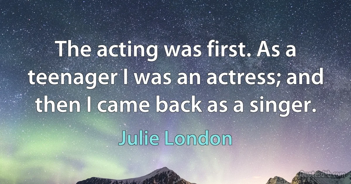 The acting was first. As a teenager I was an actress; and then I came back as a singer. (Julie London)