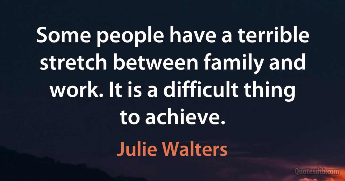 Some people have a terrible stretch between family and work. It is a difficult thing to achieve. (Julie Walters)