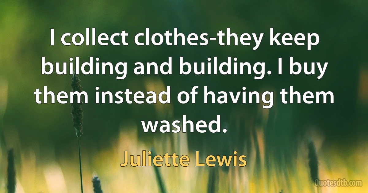 I collect clothes-they keep building and building. I buy them instead of having them washed. (Juliette Lewis)