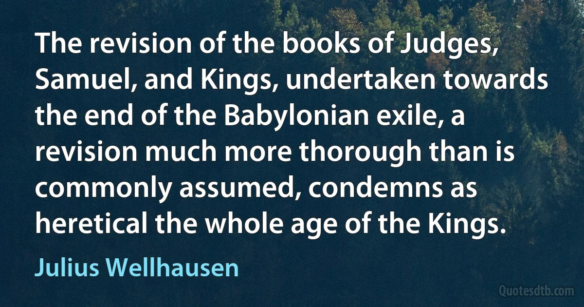 The revision of the books of Judges, Samuel, and Kings, undertaken towards the end of the Babylonian exile, a revision much more thorough than is commonly assumed, condemns as heretical the whole age of the Kings. (Julius Wellhausen)