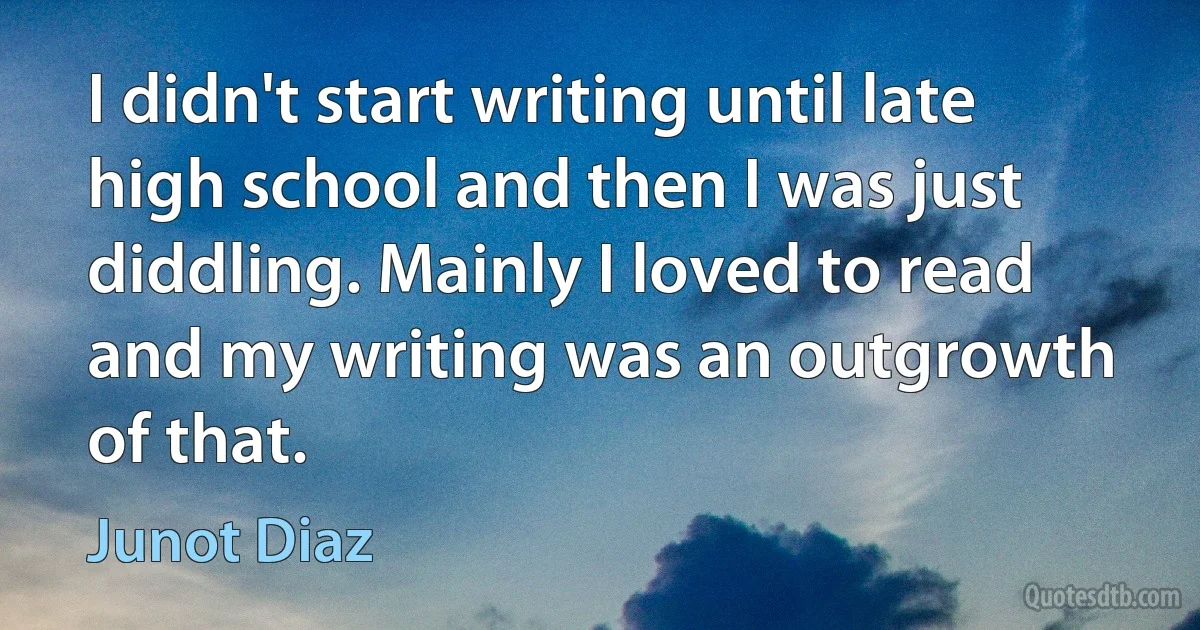 I didn't start writing until late high school and then I was just diddling. Mainly I loved to read and my writing was an outgrowth of that. (Junot Diaz)