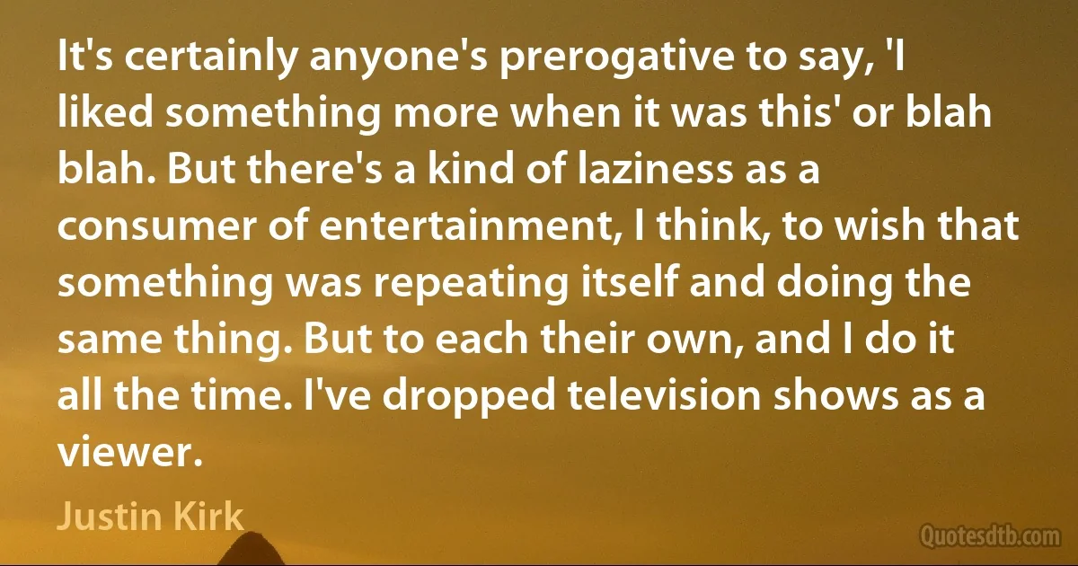 It's certainly anyone's prerogative to say, 'I liked something more when it was this' or blah blah. But there's a kind of laziness as a consumer of entertainment, I think, to wish that something was repeating itself and doing the same thing. But to each their own, and I do it all the time. I've dropped television shows as a viewer. (Justin Kirk)