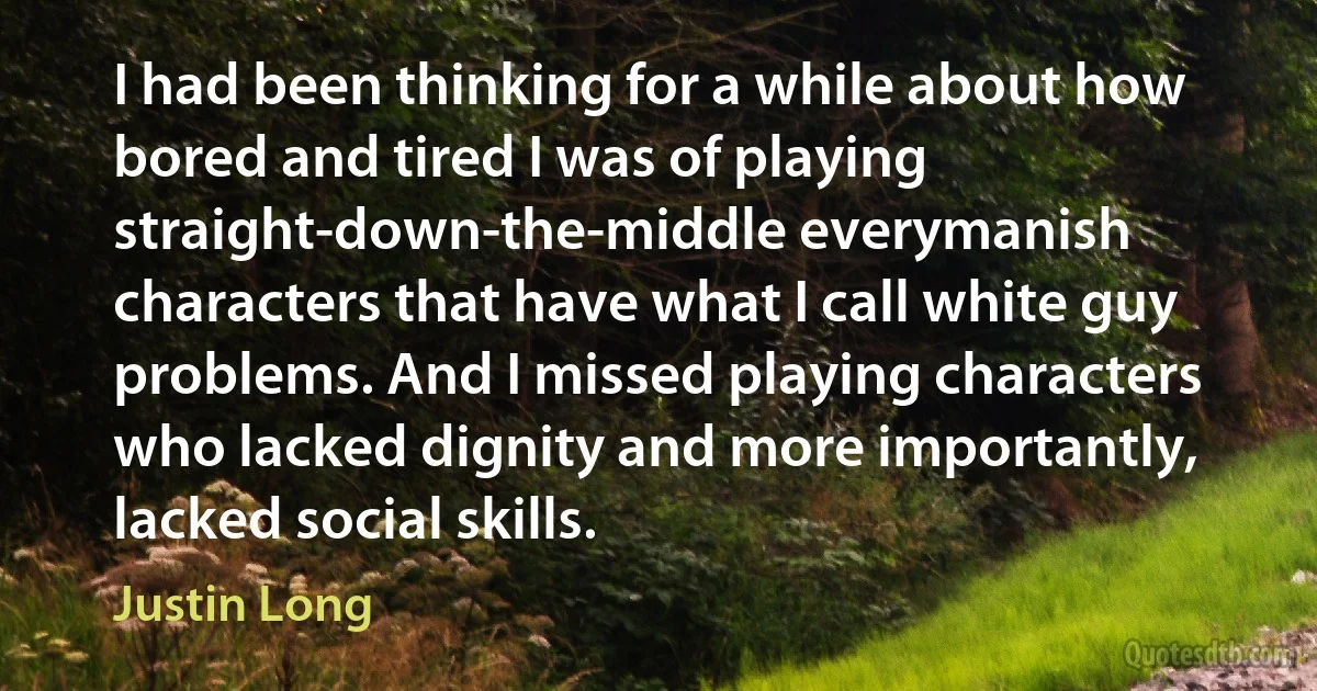 I had been thinking for a while about how bored and tired I was of playing straight-down-the-middle everymanish characters that have what I call white guy problems. And I missed playing characters who lacked dignity and more importantly, lacked social skills. (Justin Long)