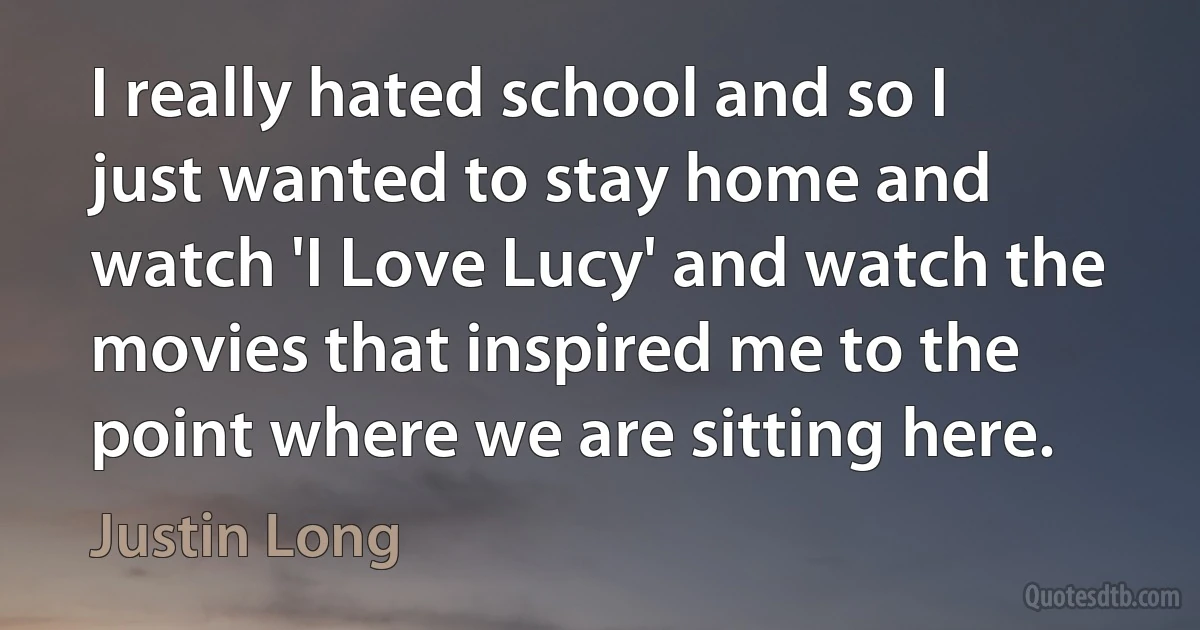 I really hated school and so I just wanted to stay home and watch 'I Love Lucy' and watch the movies that inspired me to the point where we are sitting here. (Justin Long)