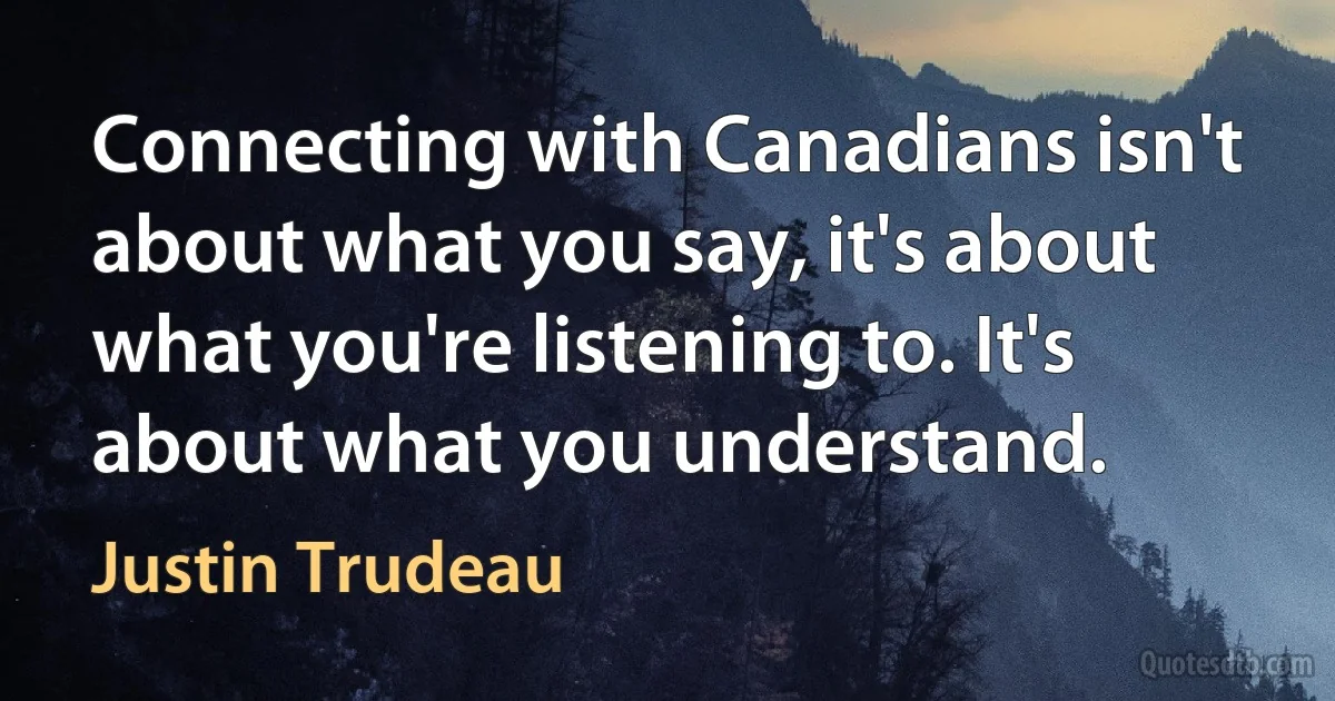 Connecting with Canadians isn't about what you say, it's about what you're listening to. It's about what you understand. (Justin Trudeau)