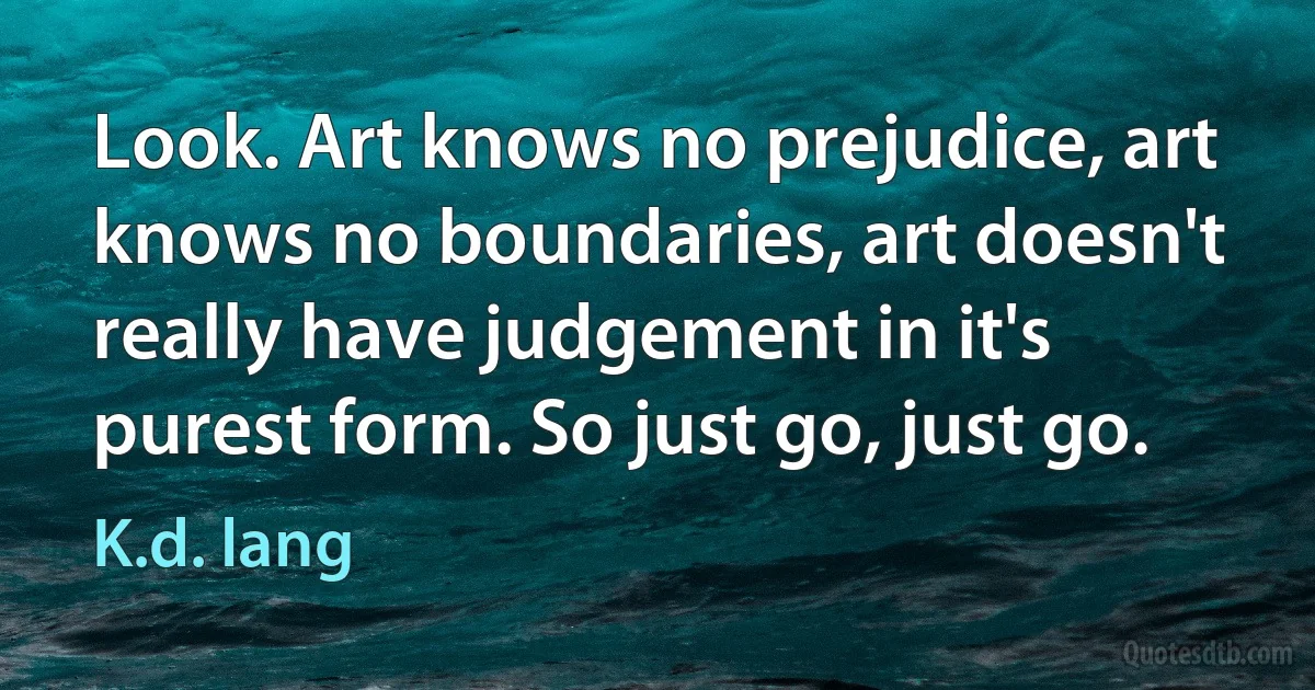 Look. Art knows no prejudice, art knows no boundaries, art doesn't really have judgement in it's purest form. So just go, just go. (K.d. lang)