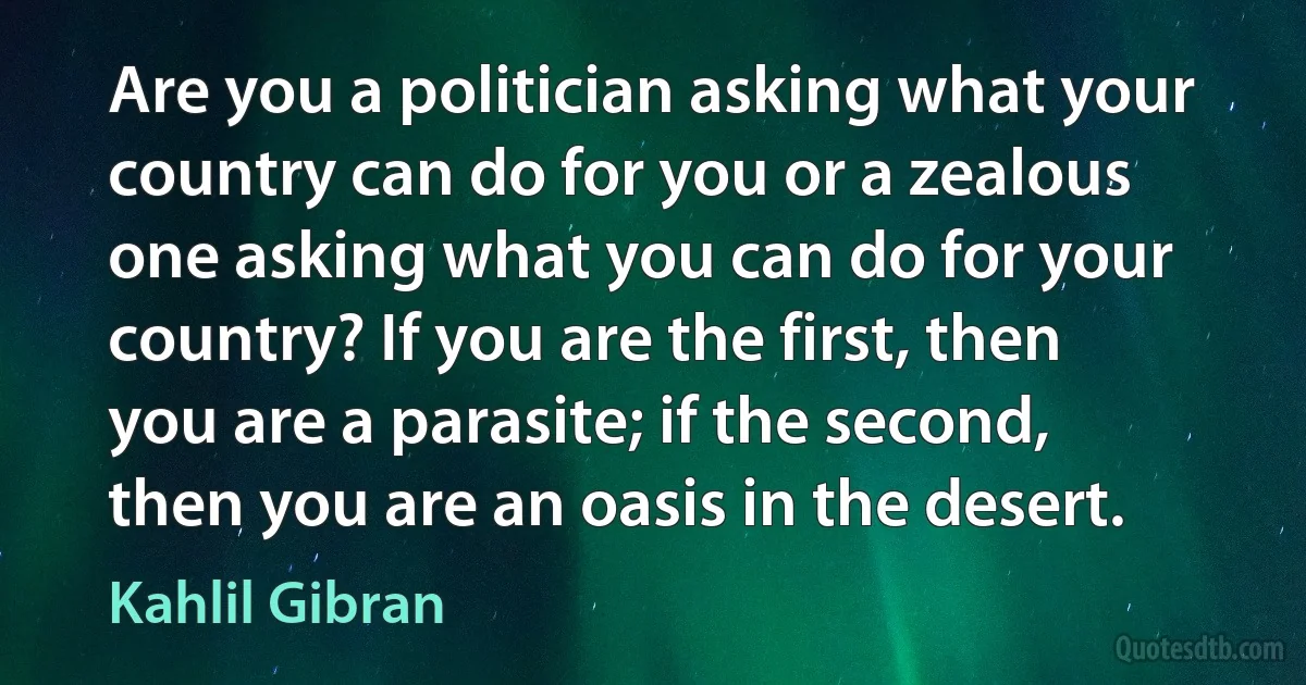 Are you a politician asking what your country can do for you or a zealous one asking what you can do for your country? If you are the first, then you are a parasite; if the second, then you are an oasis in the desert. (Kahlil Gibran)