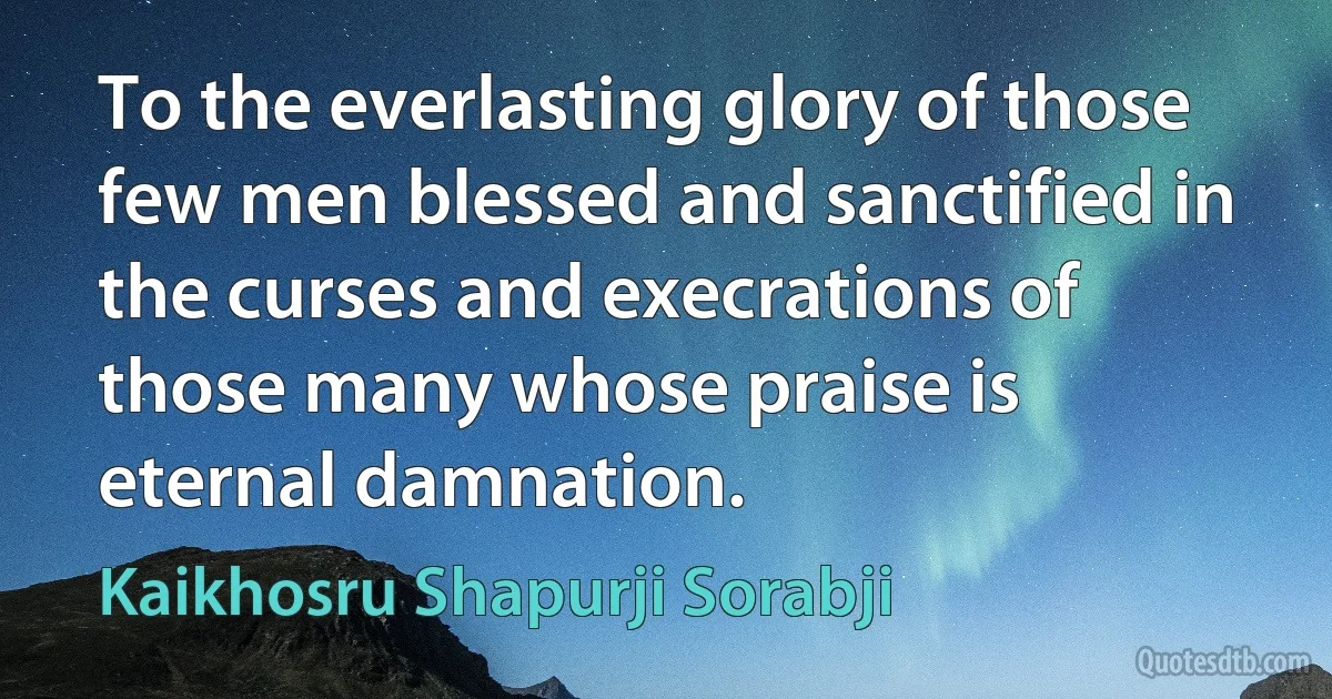 To the everlasting glory of those few men blessed and sanctified in the curses and execrations of those many whose praise is eternal damnation. (Kaikhosru Shapurji Sorabji)