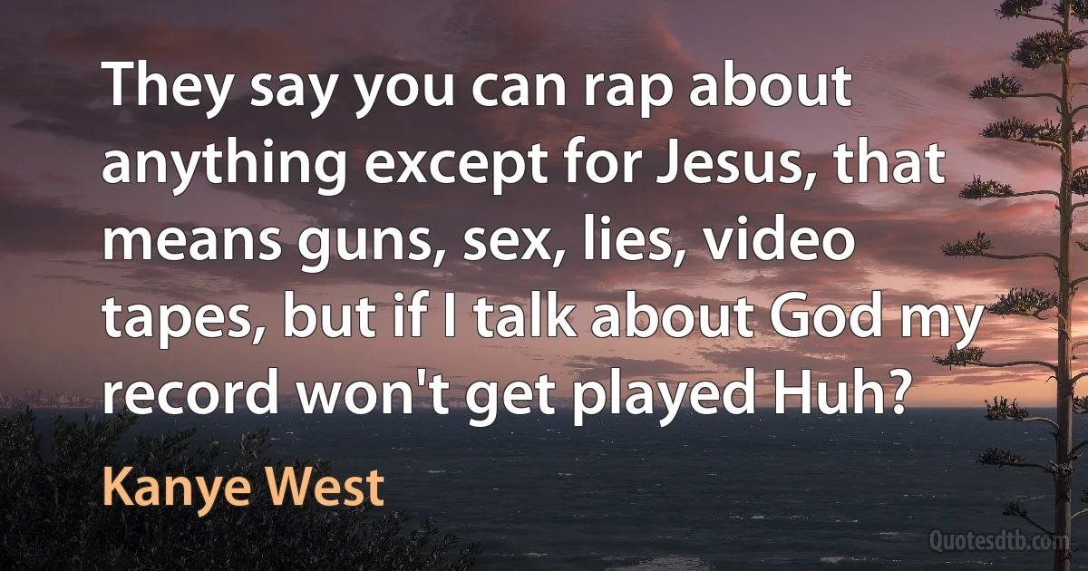 They say you can rap about anything except for Jesus, that means guns, sex, lies, video tapes, but if I talk about God my record won't get played Huh? (Kanye West)