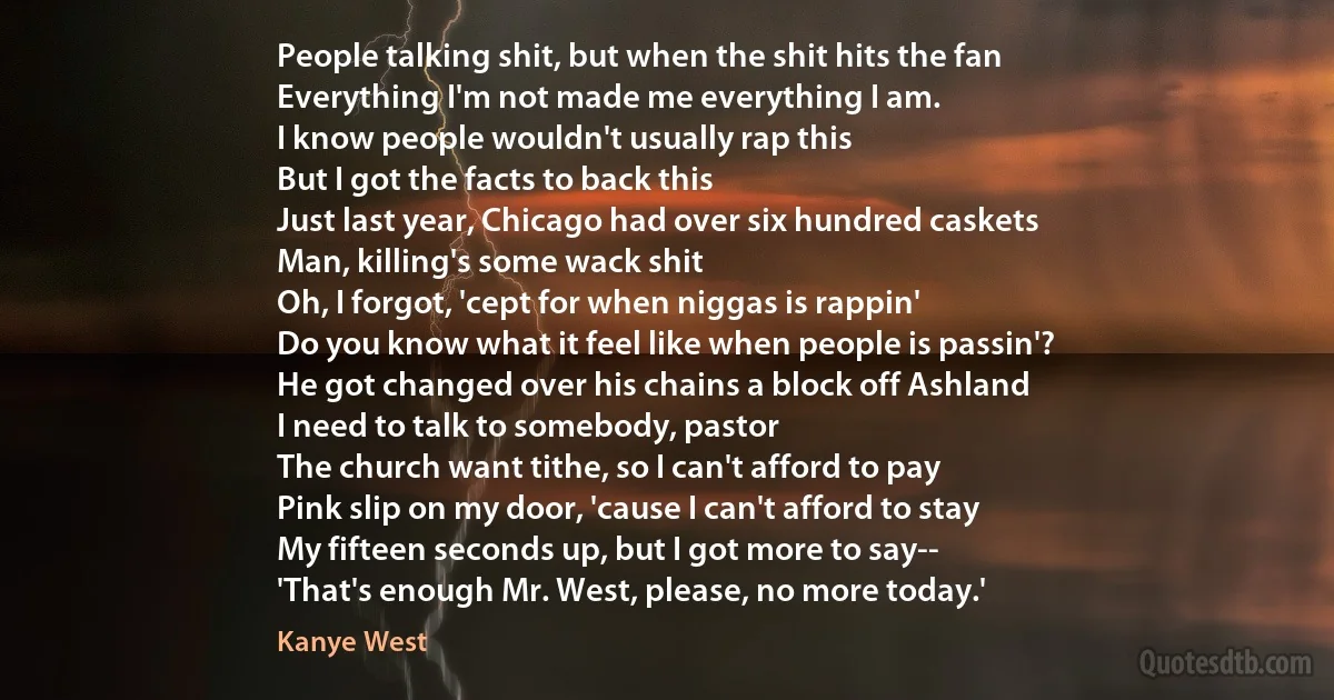 People talking shit, but when the shit hits the fan
Everything I'm not made me everything I am.
I know people wouldn't usually rap this
But I got the facts to back this
Just last year, Chicago had over six hundred caskets
Man, killing's some wack shit
Oh, I forgot, 'cept for when niggas is rappin'
Do you know what it feel like when people is passin'?
He got changed over his chains a block off Ashland
I need to talk to somebody, pastor
The church want tithe, so I can't afford to pay
Pink slip on my door, 'cause I can't afford to stay
My fifteen seconds up, but I got more to say--
'That's enough Mr. West, please, no more today.' (Kanye West)