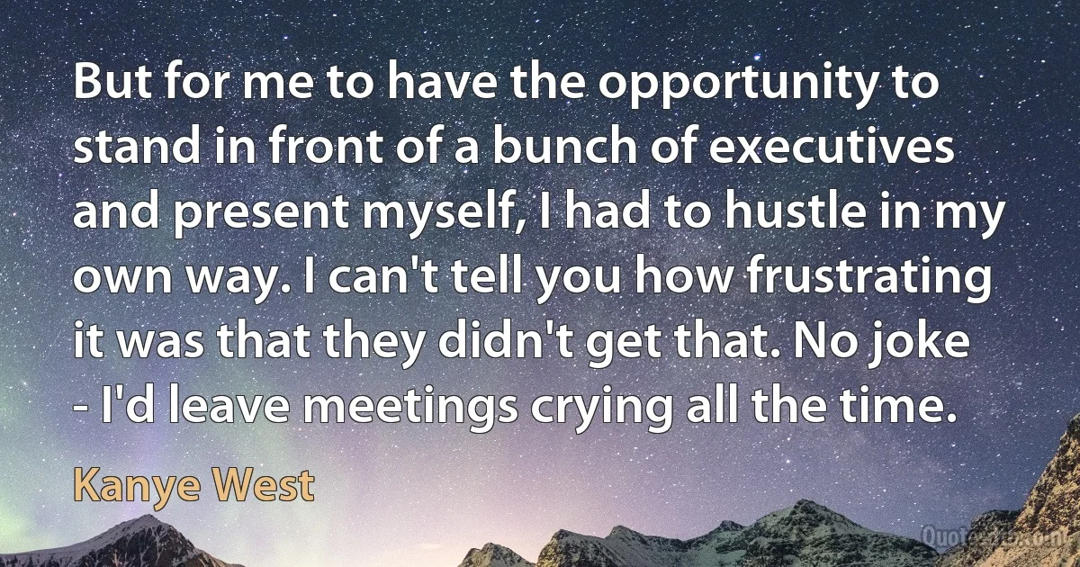 But for me to have the opportunity to stand in front of a bunch of executives and present myself, I had to hustle in my own way. I can't tell you how frustrating it was that they didn't get that. No joke - I'd leave meetings crying all the time. (Kanye West)