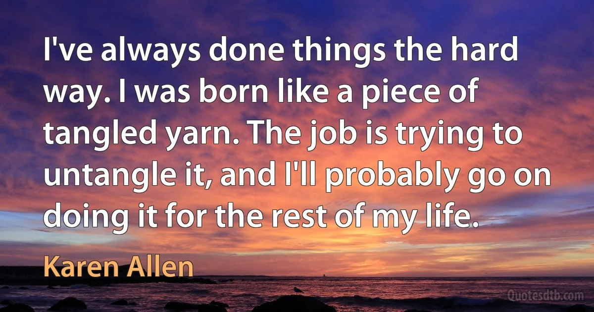 I've always done things the hard way. I was born like a piece of tangled yarn. The job is trying to untangle it, and I'll probably go on doing it for the rest of my life. (Karen Allen)