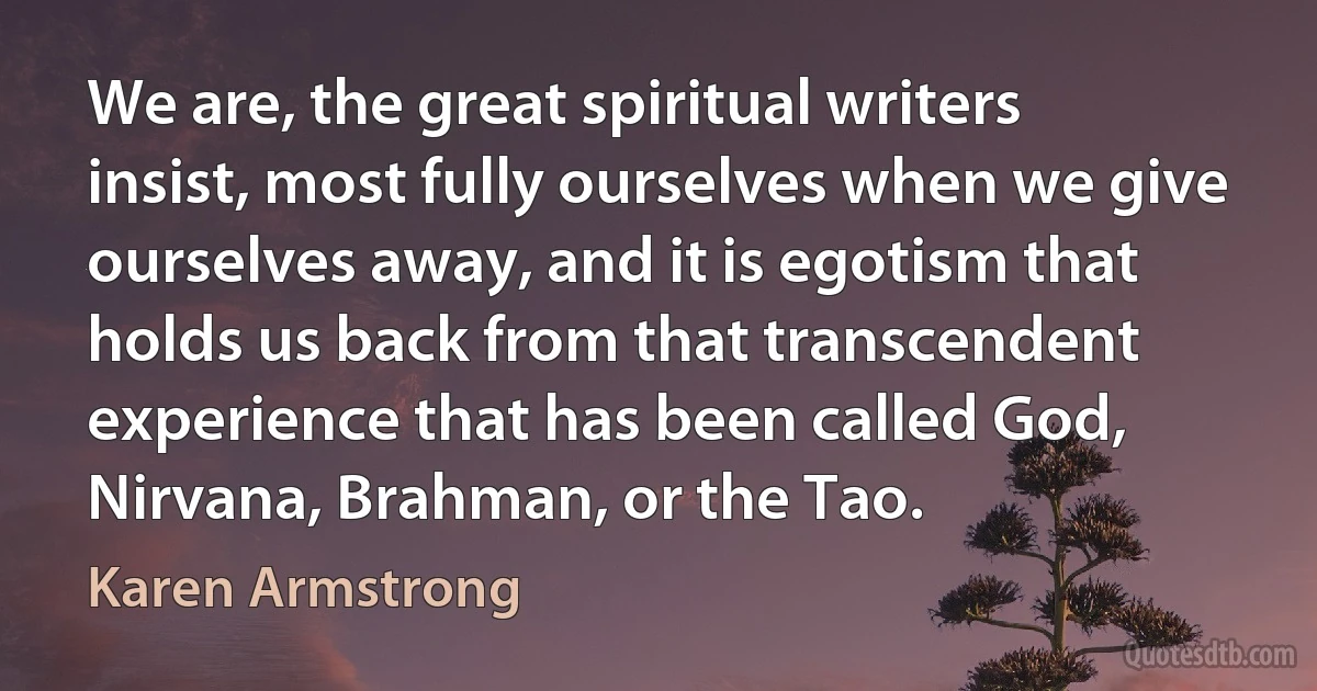 We are, the great spiritual writers insist, most fully ourselves when we give ourselves away, and it is egotism that holds us back from that transcendent experience that has been called God, Nirvana, Brahman, or the Tao. (Karen Armstrong)