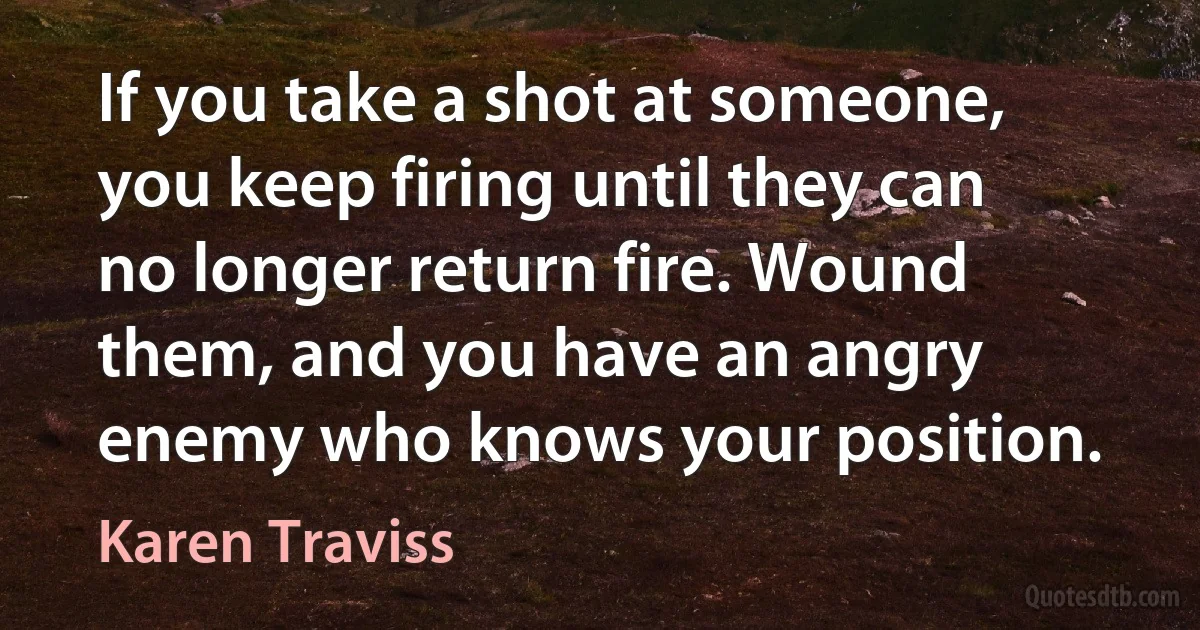 If you take a shot at someone, you keep firing until they can no longer return fire. Wound them, and you have an angry enemy who knows your position. (Karen Traviss)