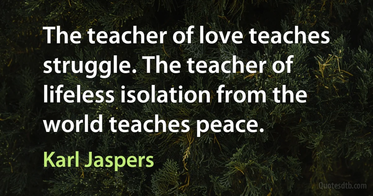 The teacher of love teaches struggle. The teacher of lifeless isolation from the world teaches peace. (Karl Jaspers)