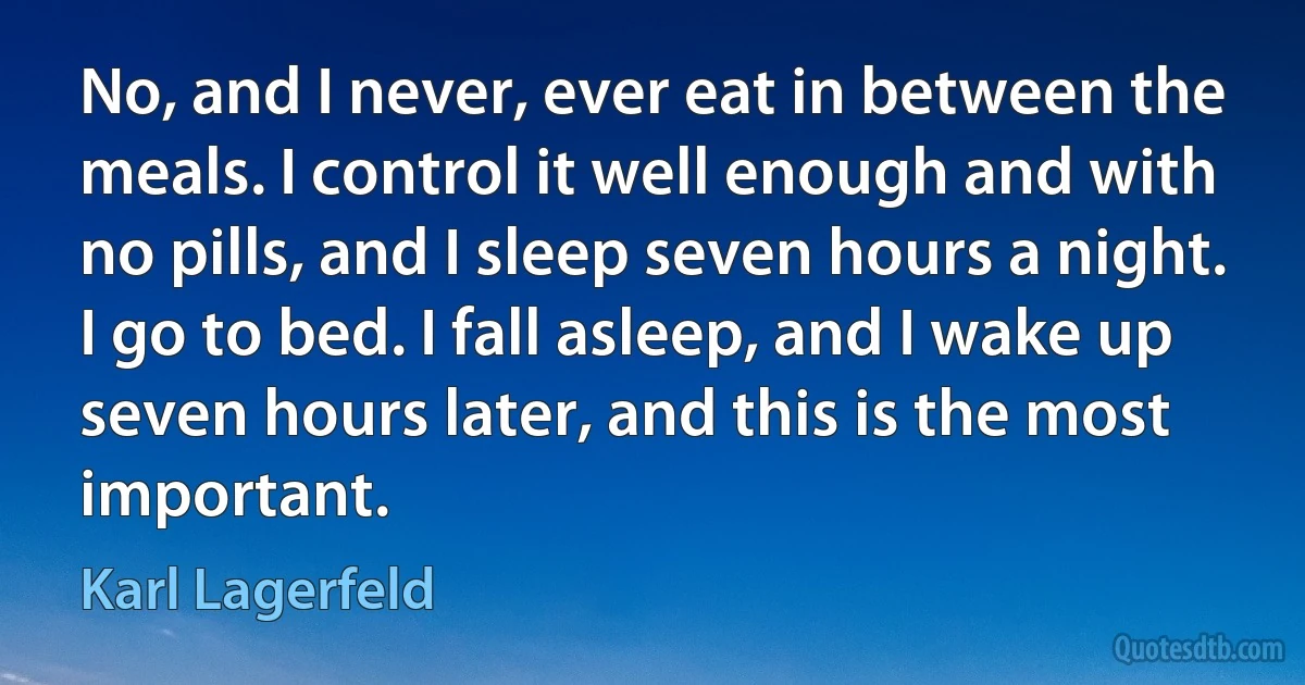 No, and I never, ever eat in between the meals. I control it well enough and with no pills, and I sleep seven hours a night. I go to bed. I fall asleep, and I wake up seven hours later, and this is the most important. (Karl Lagerfeld)