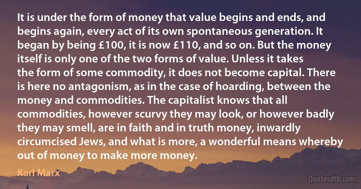 It is under the form of money that value begins and ends, and begins again, every act of its own spontaneous generation. It began by being £100, it is now £110, and so on. But the money itself is only one of the two forms of value. Unless it takes the form of some commodity, it does not become capital. There is here no antagonism, as in the case of hoarding, between the money and commodities. The capitalist knows that all commodities, however scurvy they may look, or however badly they may smell, are in faith and in truth money, inwardly circumcised Jews, and what is more, a wonderful means whereby out of money to make more money. (Karl Marx)