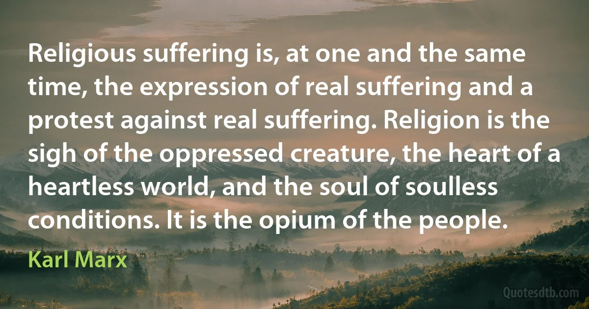 Religious suffering is, at one and the same time, the expression of real suffering and a protest against real suffering. Religion is the sigh of the oppressed creature, the heart of a heartless world, and the soul of soulless conditions. It is the opium of the people. (Karl Marx)