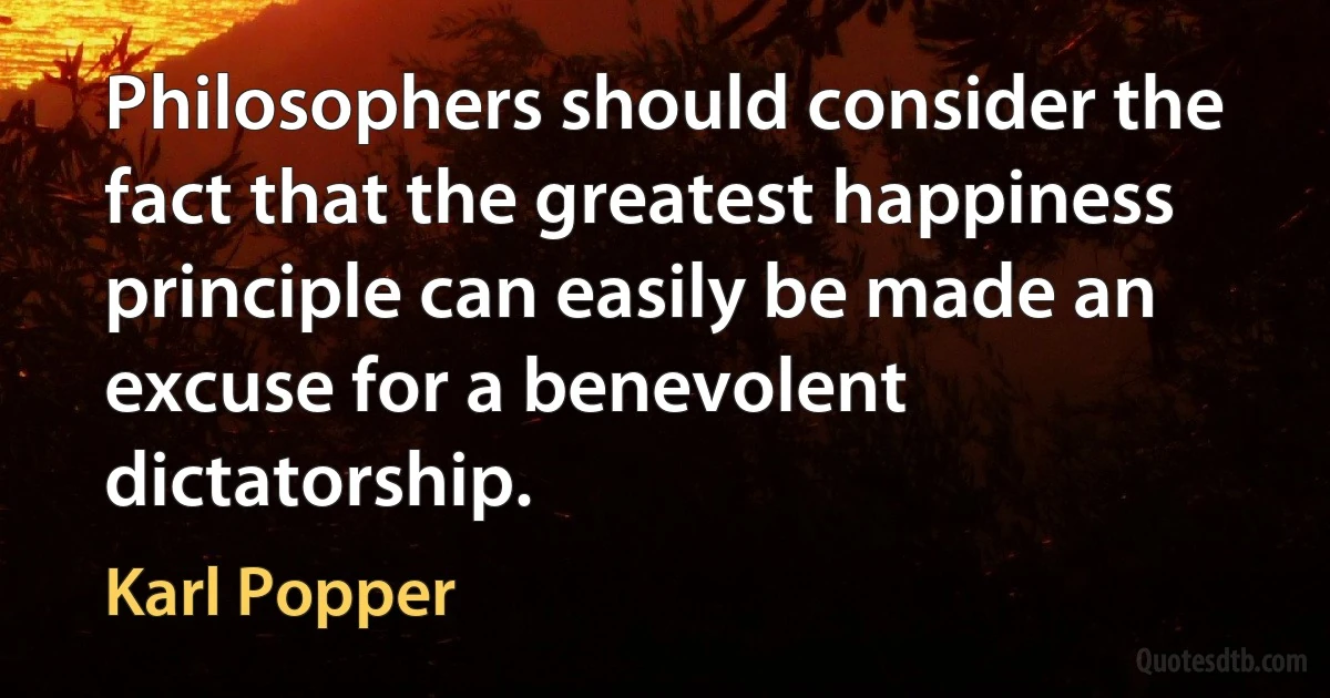 Philosophers should consider the fact that the greatest happiness principle can easily be made an excuse for a benevolent dictatorship. (Karl Popper)