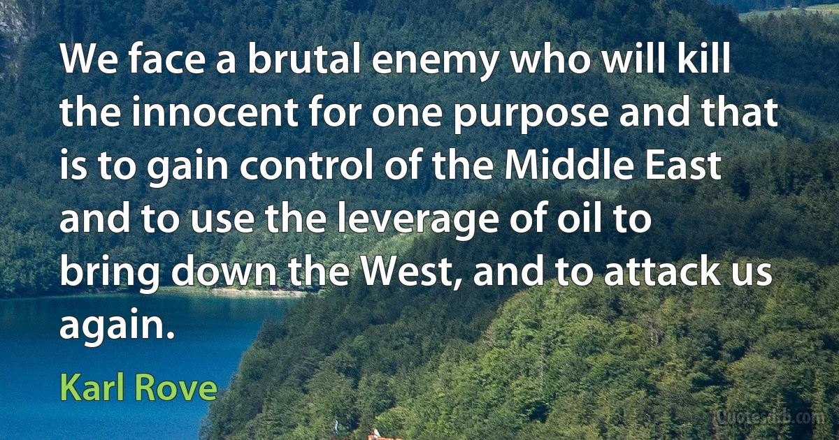 We face a brutal enemy who will kill the innocent for one purpose and that is to gain control of the Middle East and to use the leverage of oil to bring down the West, and to attack us again. (Karl Rove)