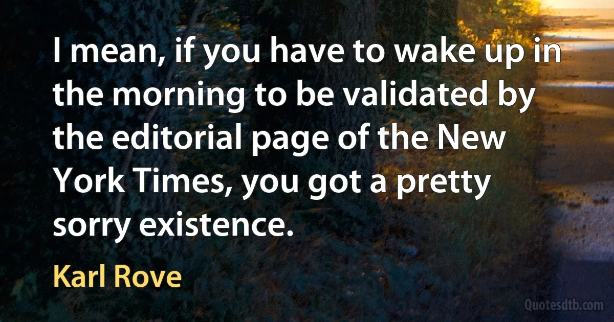 I mean, if you have to wake up in the morning to be validated by the editorial page of the New York Times, you got a pretty sorry existence. (Karl Rove)